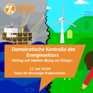 In einer orangen Sprechblase steht Demokratische Kontrolle des Energiesektors -Vortrag mit lokalem Bezug zur Entega- 17.Juli 20:00 Foyer der Bessunger Knabenschule. Hinter der Sprechblase ist links das Bild einer Ölplattform zu sehen und rechts eine grüne Wiese mit Windrad und ein Solarpanel. Unten befinden sich auf beiden Bildern Kreise. Der rechte wird mit einem Stift angekreuzt. Oben links befindet sich das Attac Darmstadt Logo.