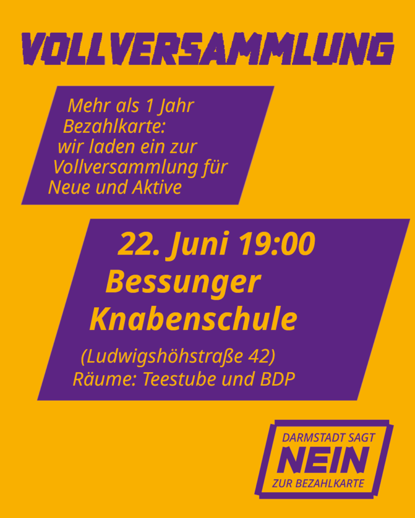 In violetter Schrift auf gelben Grund Steht Vollversammlung darunter befinden sich 2 Rauten in denen widerum in Gelb geschrieben steht: Mehr als 1 Jahr Bezahlkarte, wir laden zur Vollversammlung für Neue und Aktive. 22. Juni Bessunger Knabenschule Räume Teestube und BDP. Ganz unten findet sich wieder in Lila das Logo von Darmstadt sagt nein zur Bezahlkarte